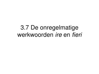 3.7 De onregelmatige werkwoorden ire en fieri