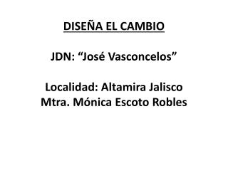DISEÑA EL CAMBIO JDN: “José Vasconcelos” Localidad: Altamira Jalisco Mtra. Mónica Escoto Robles