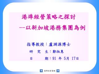 港埠經營策略之探討 -- 以新加坡港務集團為例 指導教授：盧淵源博士 研 究 生：鄭淑惠 日 期： 91 年 5 月 17 日