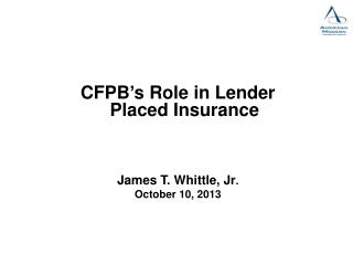 CFPB’s Role in Lender Placed Insurance James T. Whittle, Jr . October 10, 2013