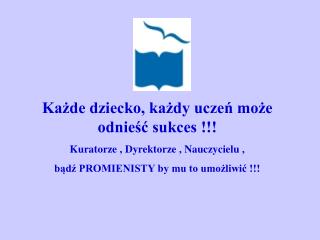 Każde dziecko, każdy uczeń może odnieść sukces !!! Kuratorze , Dyrektorze , Nauczycielu ,