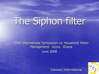 The Siphon filter 2008 International Symposium on Household Water Management. Accra, Ghana