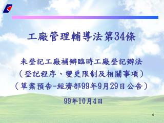 工廠管理輔導法第 34 條 未登記工廠補辦臨時工廠登記辦法 （登記程序、變更限制及相關事項） （草案預告 - 經濟部 99 年 9 月 29 日公告）