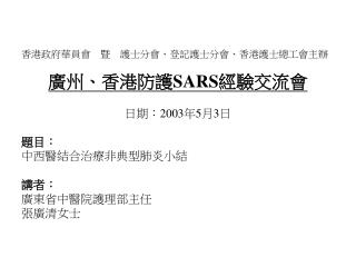 香港政府華員會　暨　護士分會、登記護士分會、香港護士總工會主辦 廣州、香港防護 SARS 經驗交流會 日期： 2003 年 5 月 3 日 題目： 中西醫結合治療 非典型 肺 炎小結 講者：