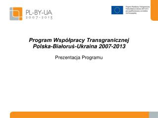 Program Współpracy Transgranicznej Pol sk a-B iałoruś -Ukrain a 2007-2013 Prezentacja Program u