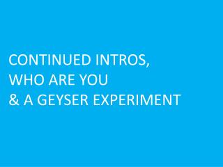CONTINUED INTROS, WHO ARE YOU &amp; A GEYSER EXPERIMENT