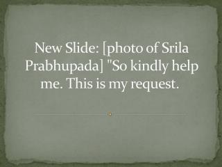 New Slide: [photo of Srila Prabhupada] &quot;So kindly help me. This is my request. 