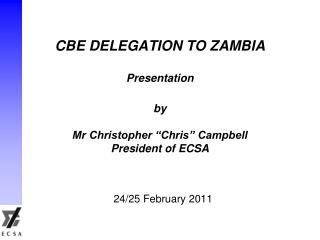 CBE DELEGATION TO ZAMBIA Presentation by Mr Christopher “Chris” Campbell President of ECSA