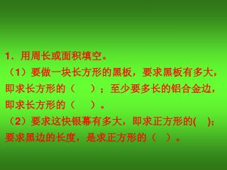 1 ．用周长或面积填空。 （ 1 ）要做一块长方形的黑板，要求黑板有多大， 即求长方形的（ ）；至少要多长的铝合金边， 即求长方形的（ ）。