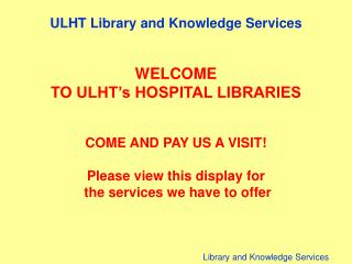 ULHT Library and Knowledge Services WELCOME TO ULHT’s HOSPITAL LIBRARIES COME AND PAY US A VISIT!