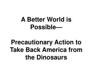 A Better World is Possible— Precautionary Action to Take Back America from the Dinosaurs