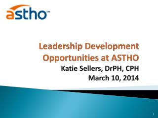 Leadership Development Opportunities at ASTHO Katie Sellers, DrPH , CPH March 10, 2014