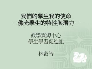 我們的學生我的使命 －佛光學生的特性與潛力－ 教學資源中心 學生學習促進組 林啟智