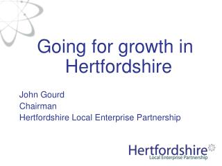 Going for growth in Hertfordshire John Gourd Chairman Hertfordshire Local Enterprise Partnership