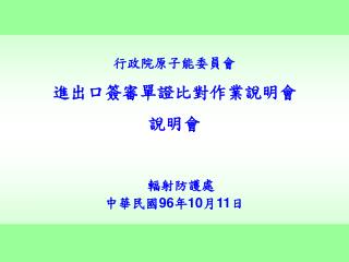 行政院原子能委員會 進出口簽審單證比對作業說明會 說明會 輻射防護處 中華民國 96 年 10 月 11 日