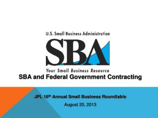 SBA and Federal Government Contracting JPL 16 th Annual Small Business Roundtable August 20, 2013