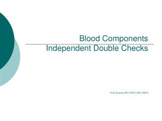 Blood Components Independent Double Checks Chris Downey RN CPN(C) MSc RNFA