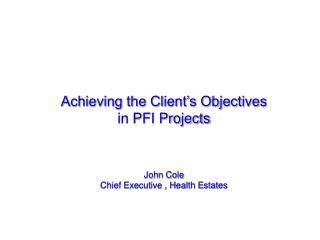 Achieving the Client’s Objectives in PFI Projects John Cole Chief Executive , Health Estates