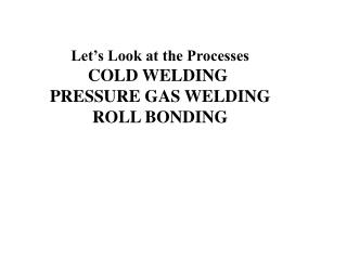 Let’s Look at the Processes COLD WELDING PRESSURE GAS WELDING ROLL BONDING