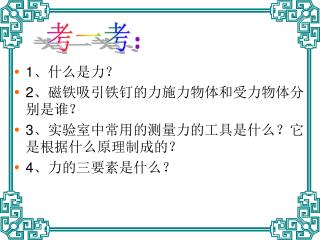 1 、什么是力？ 2 、磁铁吸引铁钉的力施力物体和受力物体分别是谁？ 3 、实验室中常用的测量力的工具是什么？它是根据什么原理制成的？ 4 、力的三要素是什么？