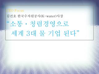CEO Focus 김건호 한국수자원공사 (K-water) 사장 “ 소통ㆍ청렴경영으로 세계 3 대 물 기업 된다 ”