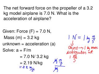 Given: Force (F) = 7.0 N, Mass (m) = 3.2 kg unknown = acceleration (a) Solve: a = F/m