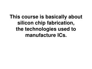 This course is basically about silicon chip fabrication, the technologies used to manufacture ICs.