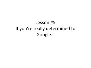 Lesson #5 If you’re really determined to Google…