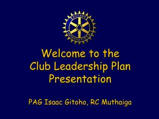 Welcome to the Club Leadership Plan Presentation PAG Isaac Gitoho, RC Muthaiga