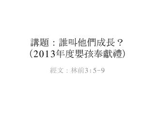 講題：誰叫他們成長 ？ （ 2013 年度 嬰孩 奉獻禮）