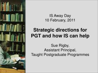 IS Away Day 10 February, 2011 Strategic directions for PGT and how IS can help Sue Rigby,