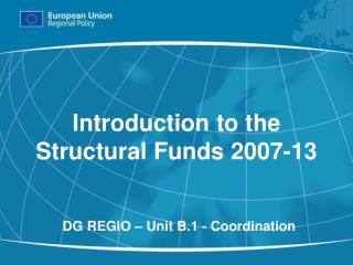 Introduction to the Structural Funds 2007-13 DG REGIO – Unit B.1 - Coordination