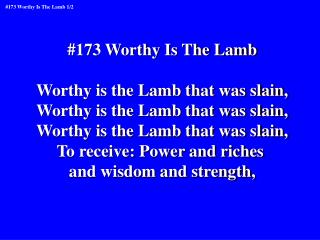 #173 Worthy Is The Lamb Worthy is the Lamb that was slain, Worthy is the Lamb that was slain,