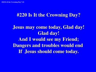 #220 Is It the Crowning Day? Jesus may come today, Glad day! Glad day! And I would see my Friend;