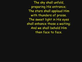 The sky shall unfold, preparing His entrance; The stars shall applaud Him with thunders of praise.