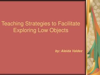 Teaching Strategies to Facilitate Exploring Low Objects by: Aleida Valdez