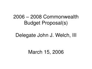 2006 – 2008 Commonwealth Budget Proposal(s) Delegate John J. Welch, III