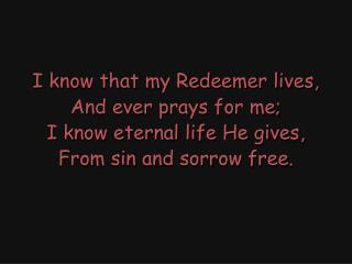 I know that my Redeemer lives, And ever prays for me; I know eternal life He gives,