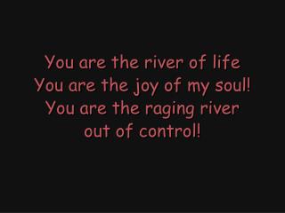 You are the river of life You are the joy of my soul! You are the raging river out of control!