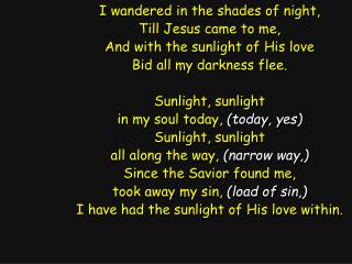 I wandered in the shades of night, Till Jesus came to me, And with the sunlight of His love