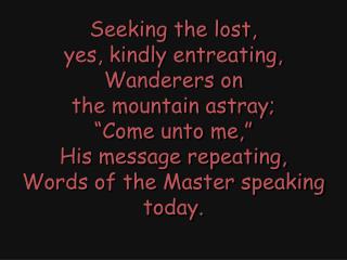 Seeking the lost, yes, kindly entreating, Wanderers on the mountain astray; “Come unto me,”