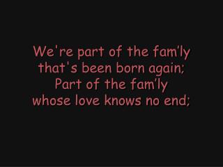 We're part of the fam’ly that's been born again; Part of the fam’ly whose love knows no end;