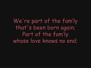 We're part of the fam’ly that's been born again; Part of the fam’ly whose love knows no end;