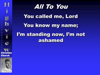 All To You You called me, Lord You know my name; I’m standing now, I’m not ashamed