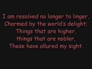 I am resolved no longer to linger, Charmed by the world’s delight; Things that are higher,