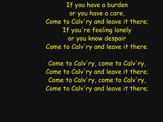 If you have a burden or you have a care, Come to Calv'ry and leave it there;