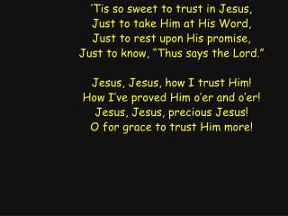 ’Tis so sweet to trust in Jesus, Just to take Him at His Word, Just to rest upon His promise,