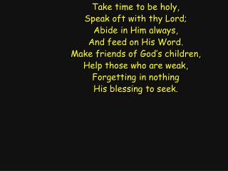 Take time to be holy, Speak oft with thy Lord; Abide in Him always, And feed on His Word.
