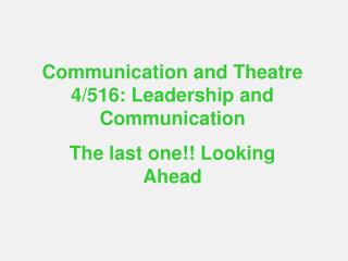 Communication and Theatre 4/516: Leadership and Communication The last one!! Looking Ahead