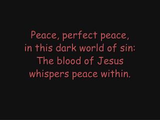 Peace, perfect peace, in this dark world of sin: The blood of Jesus whispers peace within.